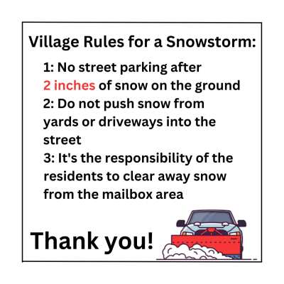 Village Rules for a Snowstorm: 1: No street parking after 2 inches of snow on the ground. 2: Do not push snow from yards or driveways into the street. 3: It's the responsibility of the residents to clear away snow from the mailbox area. Thank you!